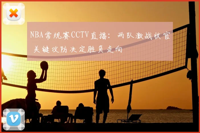 NBA常规赛CCTV直播：两队激战收官 关键攻防决定胜负走向